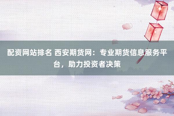 配资网站排名 西安期货网：专业期货信息服务平台，助力投资者决策