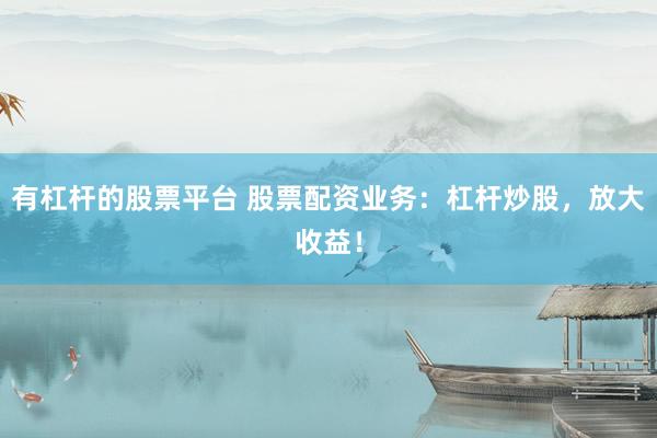 有杠杆的股票平台 股票配资业务：杠杆炒股，放大收益！