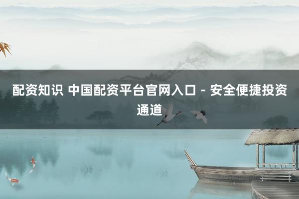 配资知识 中国配资平台官网入口 - 安全便捷投资通道