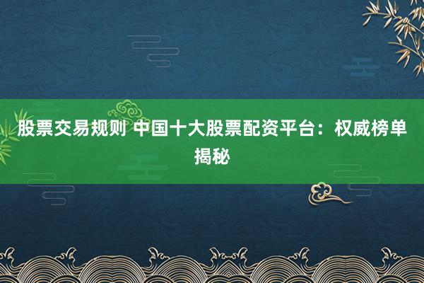 股票交易规则 中国十大股票配资平台：权威榜单揭秘