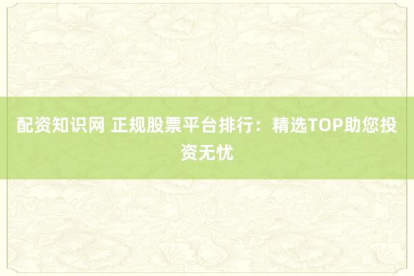 配资知识网 正规股票平台排行：精选TOP助您投资无忧