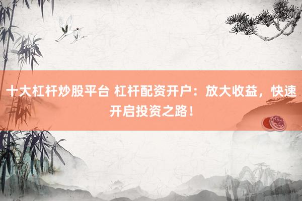 十大杠杆炒股平台 杠杆配资开户：放大收益，快速开启投资之路！